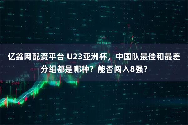亿鑫网配资平台 U23亚洲杯，中国队最佳和最差分组都是哪种？能否闯入8强？