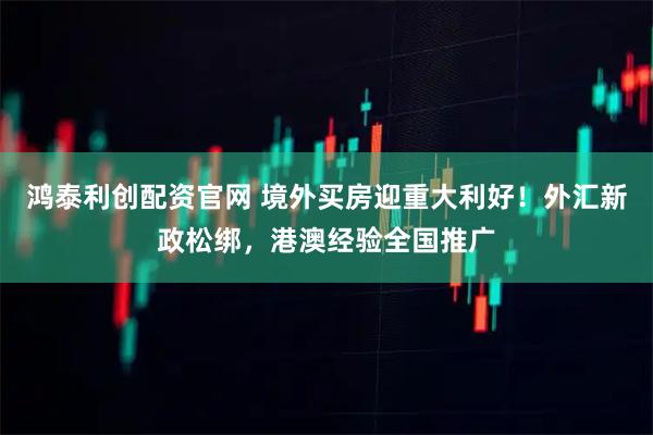 鸿泰利创配资官网 境外买房迎重大利好！外汇新政松绑，港澳经验全国推广