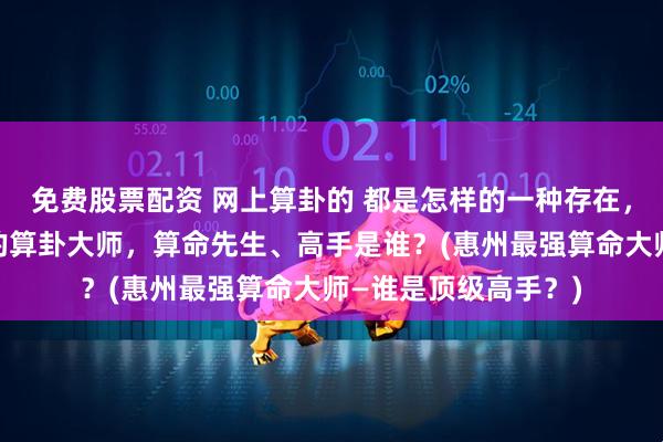 免费股票配资 网上算卦的 都是怎样的一种存在，惠州靠谱的最厉害的算卦大师，算命先生、高手是谁？(惠州最强算命大师—谁是顶级高手？)