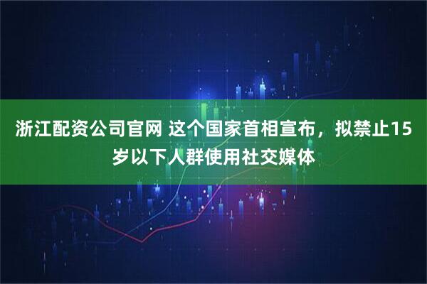 浙江配资公司官网 这个国家首相宣布，拟禁止15岁以下人群使用社交媒体
