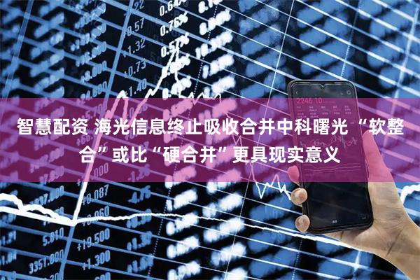智慧配资 海光信息终止吸收合并中科曙光 “软整合”或比“硬合并”更具现实意义