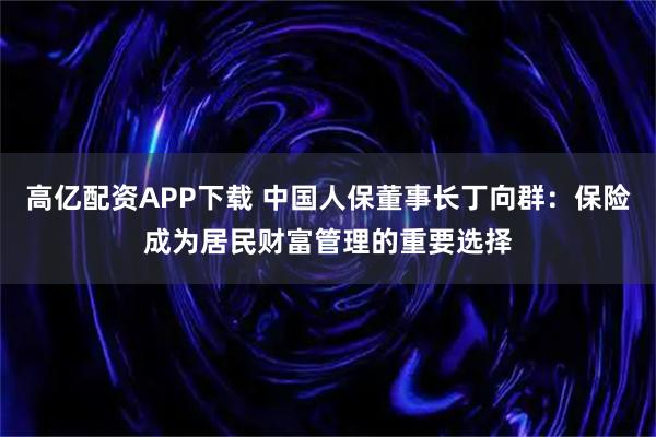 高亿配资APP下载 中国人保董事长丁向群：保险成为居民财富管理的重要选择