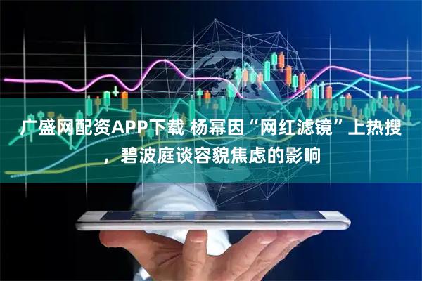 广盛网配资APP下载 杨幂因“网红滤镜”上热搜，碧波庭谈容貌焦虑的影响