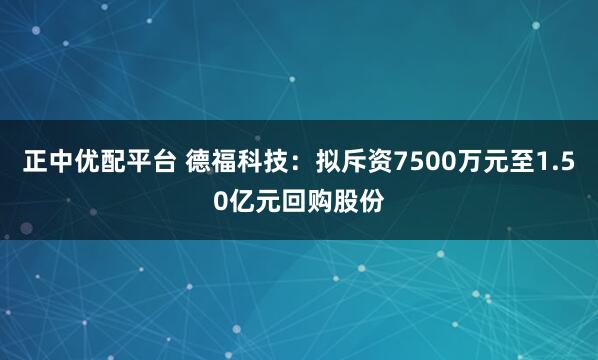 正中优配平台 德福科技：拟斥资7500万元至1.50亿元回购股份