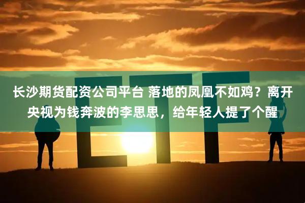 长沙期货配资公司平台 落地的凤凰不如鸡？离开央视为钱奔波的李思思，给年轻人提了个醒