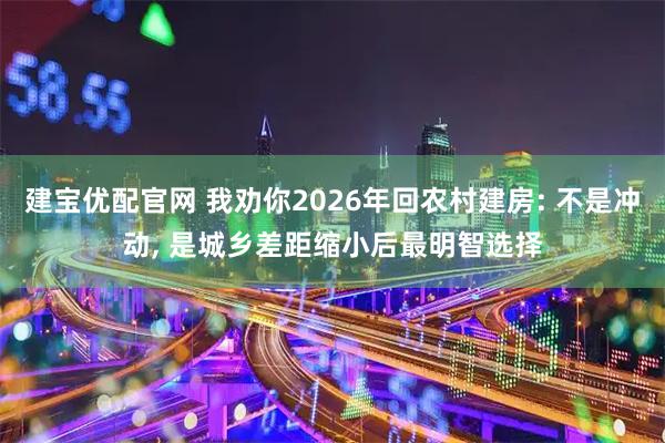 建宝优配官网 我劝你2026年回农村建房: 不是冲动, 是城乡差距缩小后最明智选择