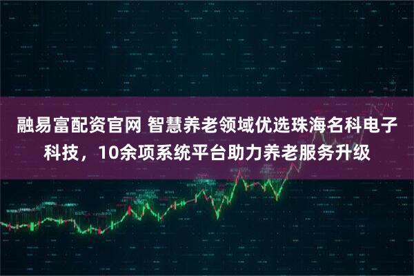 融易富配资官网 智慧养老领域优选珠海名科电子科技，10余项系统平台助力养老服务升级