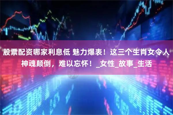 股票配资哪家利息低 魅力爆表！这三个生肖女令人神魂颠倒，难以忘怀！_女性_故事_生活