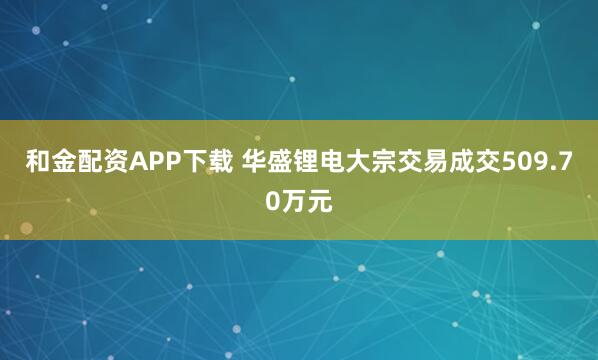 和金配资APP下载 华盛锂电大宗交易成交509.70万元