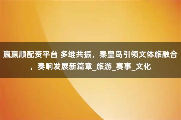 赢赢顺配资平台 多维共振，秦皇岛引领文体旅融合，奏响发展新篇章_旅游_赛事_文化