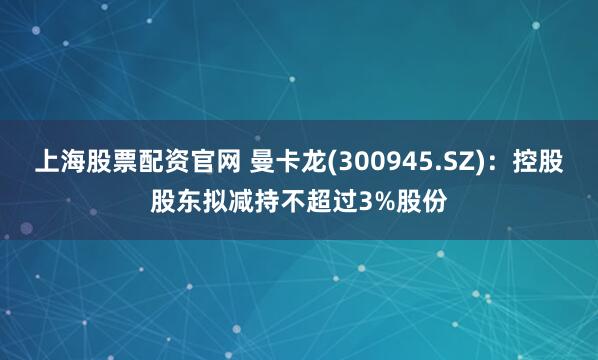 上海股票配资官网 曼卡龙(300945.SZ)：控股股东拟减持不超过3%股份