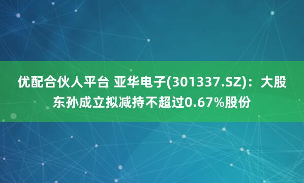 优配合伙人平台 亚华电子(301337.SZ)：大股东孙成立拟减持不超过0.67%股份