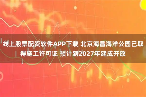 线上股票配资软件APP下载 北京海昌海洋公园已取得施工许可证 预计到2027年建成开放