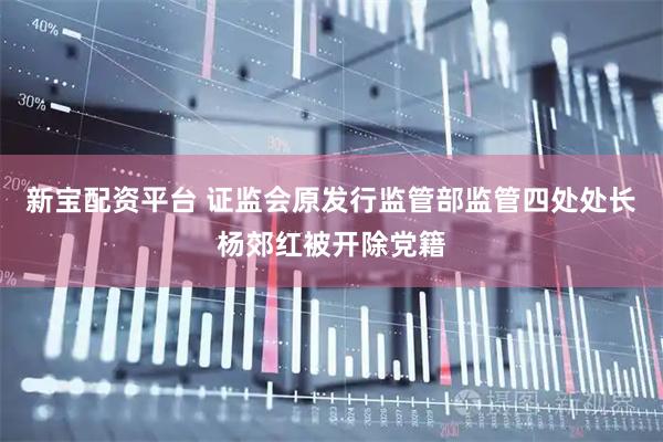 新宝配资平台 证监会原发行监管部监管四处处长杨郊红被开除党籍
