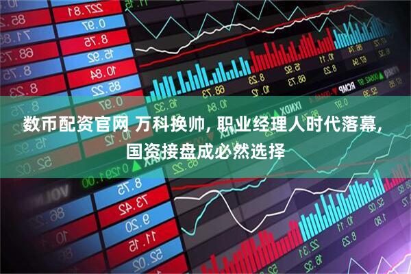 数币配资官网 万科换帅, 职业经理人时代落幕, 国资接盘成必然选择