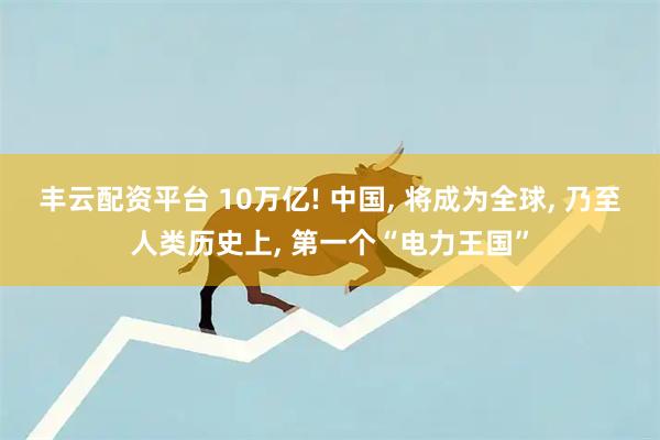 丰云配资平台 10万亿! 中国, 将成为全球, 乃至人类历史上, 第一个“电力王国”